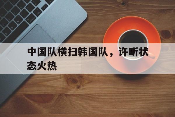 中国队横扫韩国队,许昕状态火热 中国队横扫韩国队,许昕状态火热